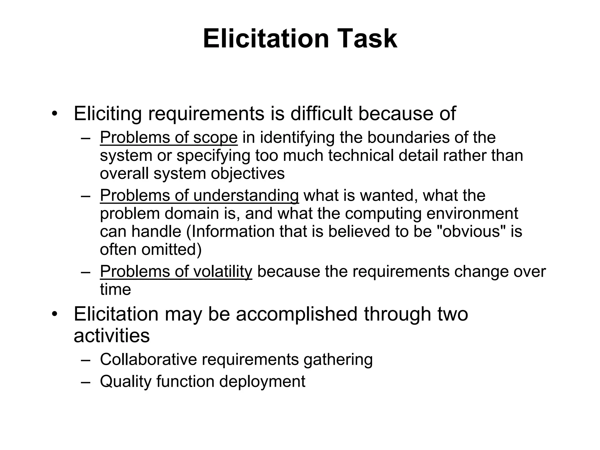 Elicitation Task
• Eliciting requirements is difficult because of
– Problems of scope in identifying the boundaries of the
system or specifying too much technical detail rather than
overall system objectives
– Problems of understanding what is wanted, what the
problem domain is, and what the computing environment
can handle (Information that is believed to be "obvious" is
often omitted)
– Problems of volatility because the requirements change over
time
• Elicitation may be accomplished through two
activities
– Collaborative requirements gathering
– Quality function deployment
 
