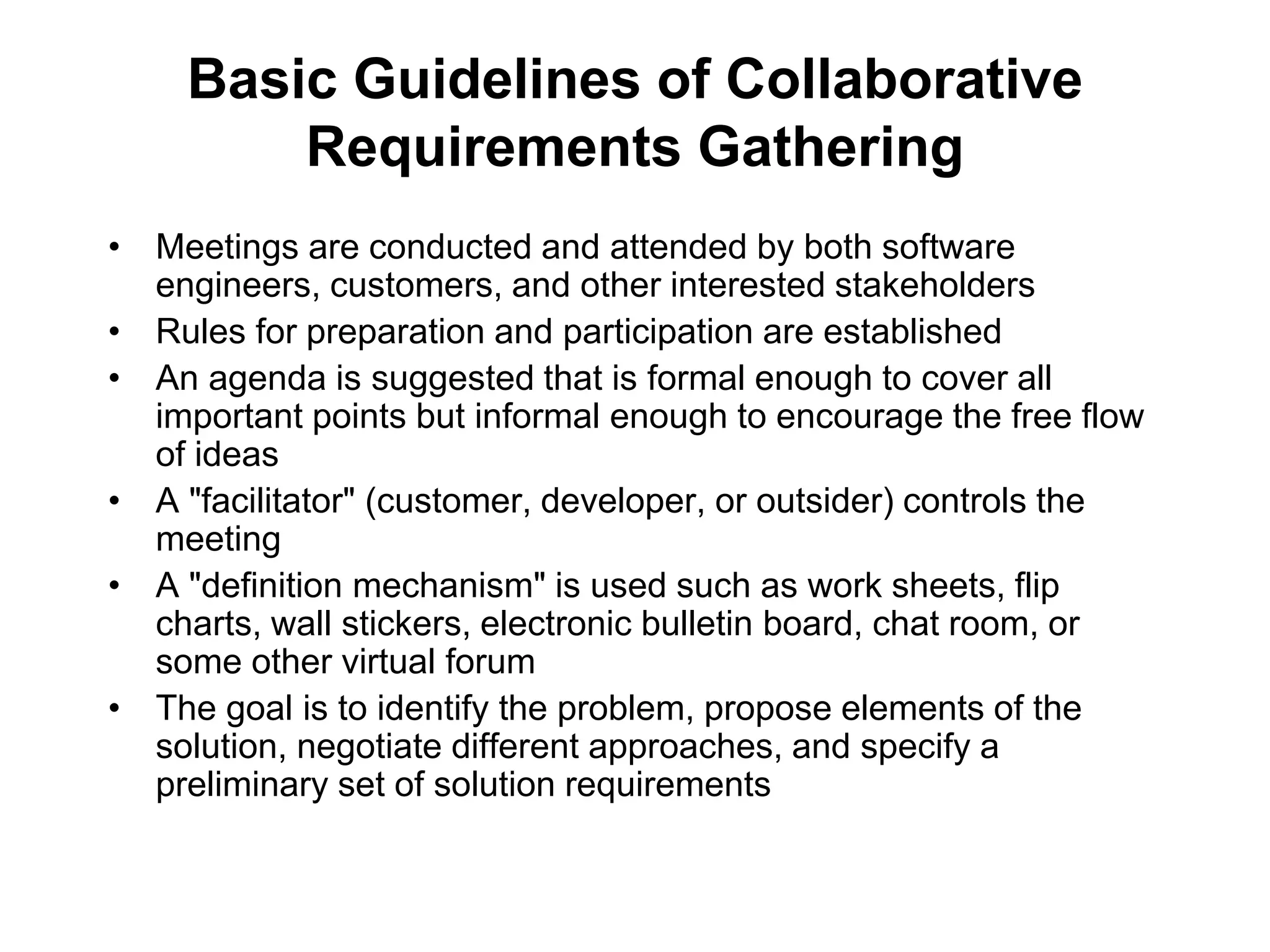 Basic Guidelines of Collaborative
Requirements Gathering
• Meetings are conducted and attended by both software
engineers, customers, and other interested stakeholders
• Rules for preparation and participation are established
• An agenda is suggested that is formal enough to cover all
important points but informal enough to encourage the free flow
of ideas
• A "facilitator" (customer, developer, or outsider) controls the
meeting
• A "definition mechanism" is used such as work sheets, flip
charts, wall stickers, electronic bulletin board, chat room, or
some other virtual forum
• The goal is to identify the problem, propose elements of the
solution, negotiate different approaches, and specify a
preliminary set of solution requirements
 