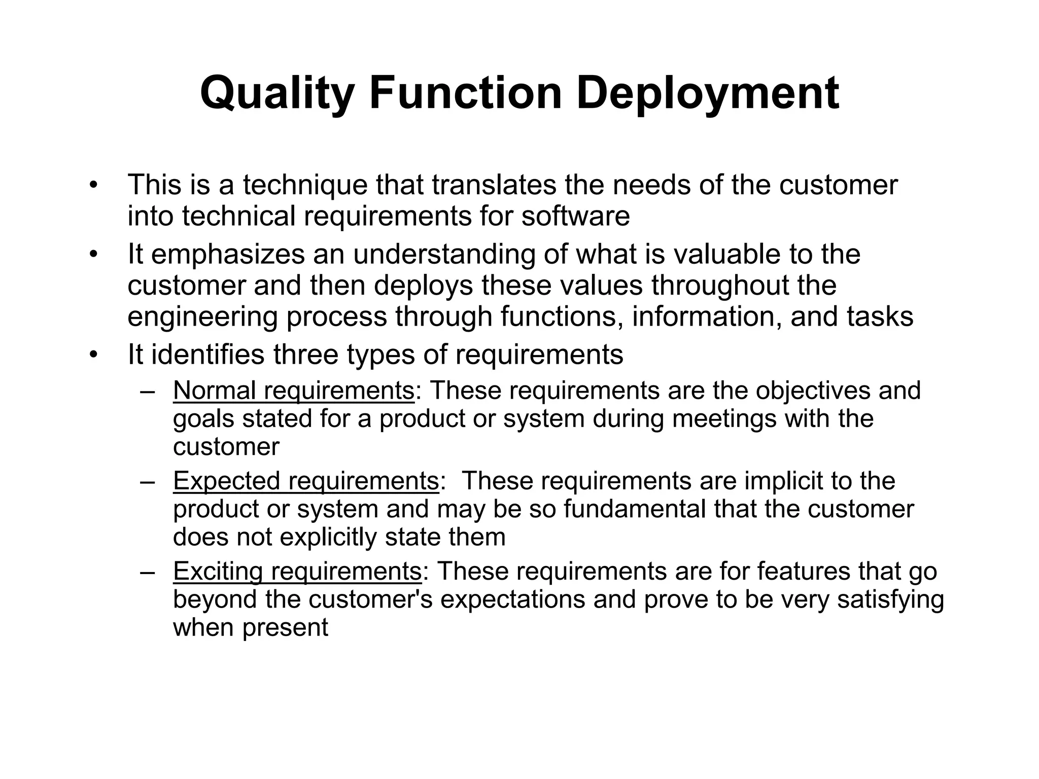 Quality Function Deployment
• This is a technique that translates the needs of the customer
into technical requirements for software
• It emphasizes an understanding of what is valuable to the
customer and then deploys these values throughout the
engineering process through functions, information, and tasks
• It identifies three types of requirements
– Normal requirements: These requirements are the objectives and
goals stated for a product or system during meetings with the
customer
– Expected requirements: These requirements are implicit to the
product or system and may be so fundamental that the customer
does not explicitly state them
– Exciting requirements: These requirements are for features that go
beyond the customer's expectations and prove to be very satisfying
when present
 