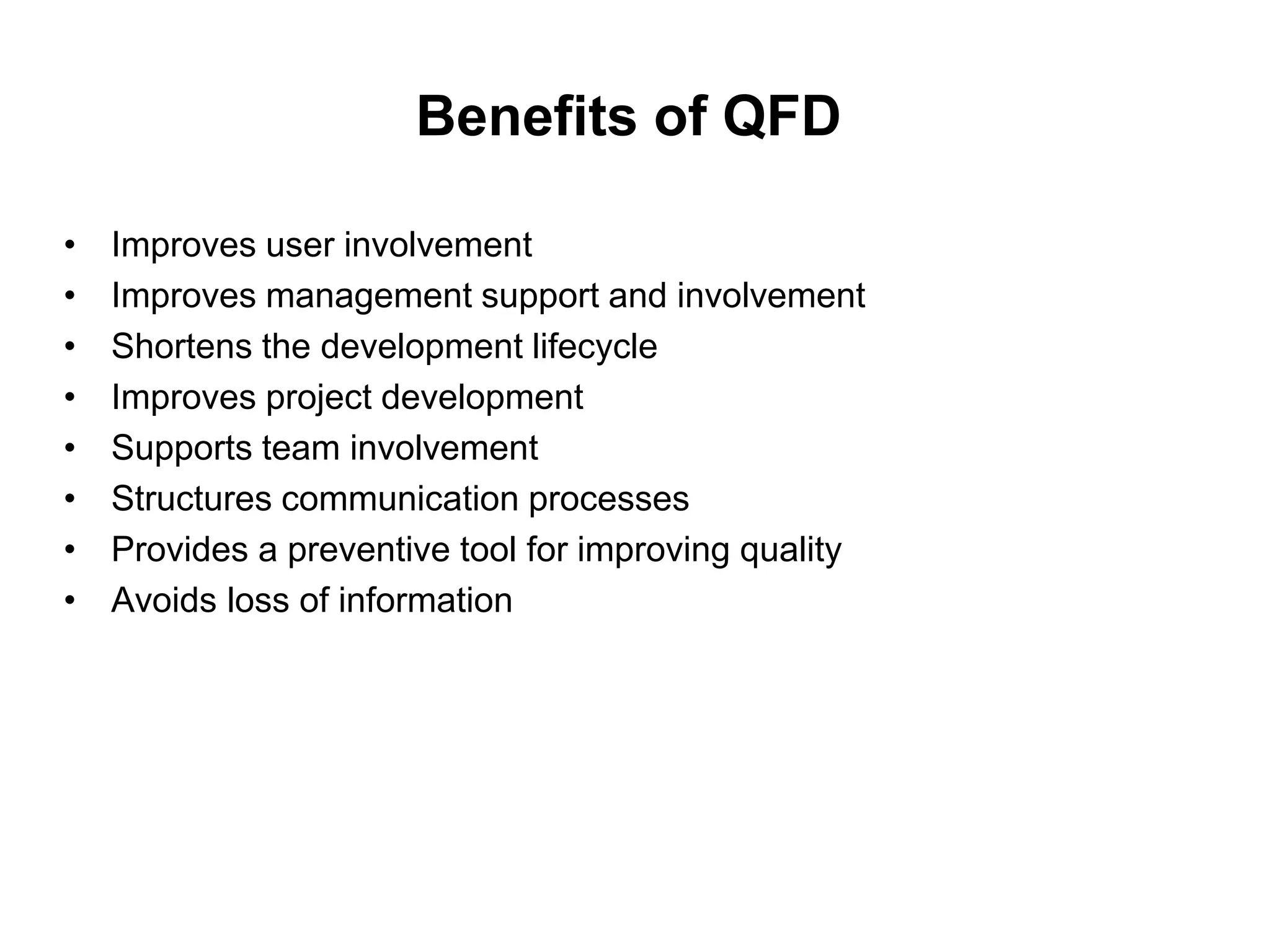 Benefits of QFD
• Improves user involvement
• Improves management support and involvement
• Shortens the development lifecycle
• Improves project development
• Supports team involvement
• Structures communication processes
• Provides a preventive tool for improving quality
• Avoids loss of information
 