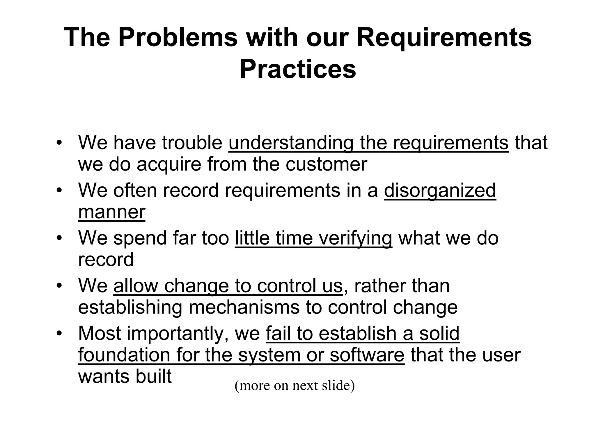 The Problems with our Requirements
Practices
• We have trouble understanding the requirements that
we do acquire from the customer
• We often record requirements in a disorganized
manner
• We spend far too little time verifying what we do
record
• We allow change to control us, rather than
establishing mechanisms to control change
• Most importantly, we fail to establish a solid
foundation for the system or software that the user
wants built (more on next slide)
 