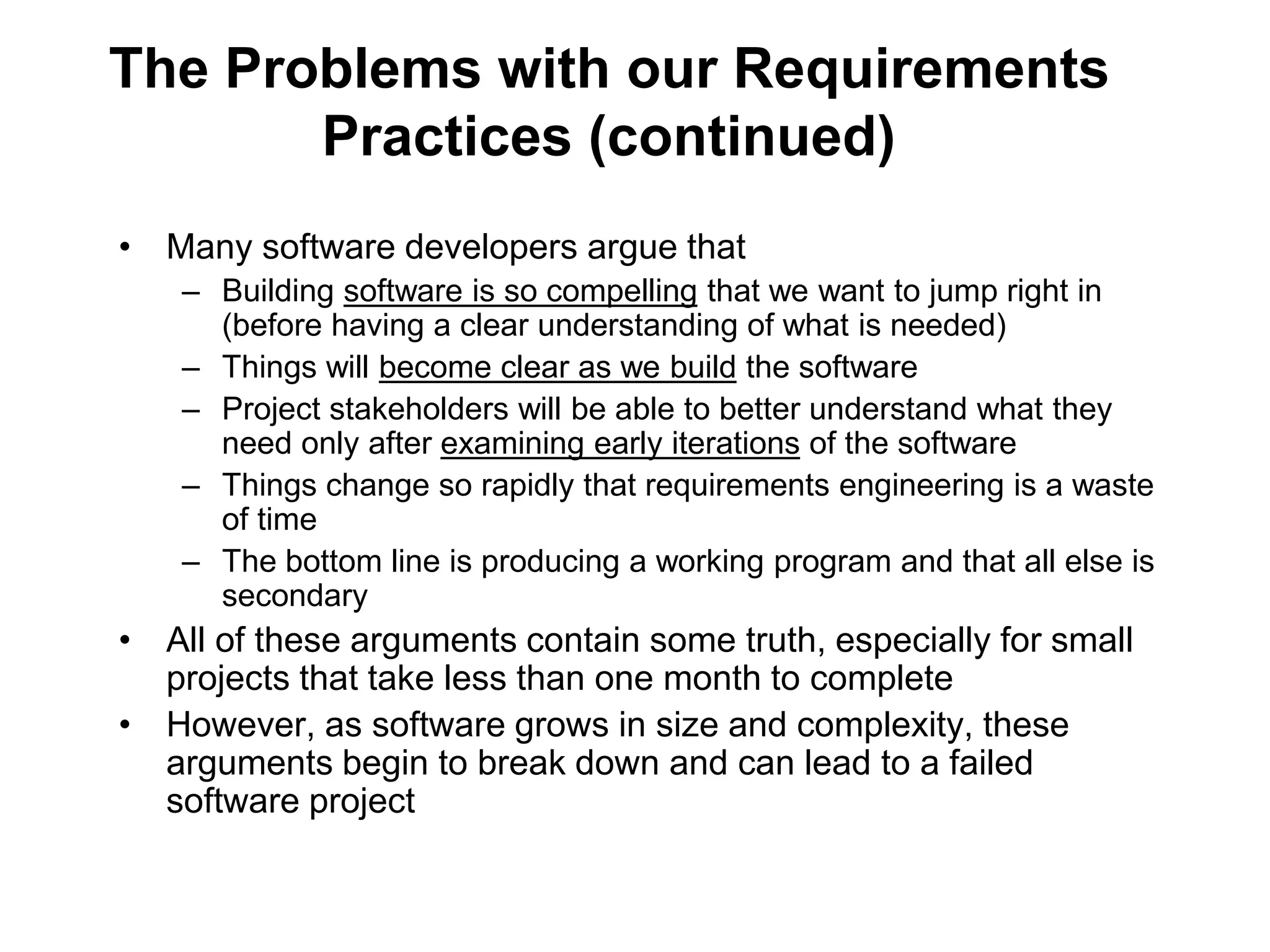 The Problems with our Requirements
Practices (continued)
• Many software developers argue that
– Building software is so compelling that we want to jump right in
(before having a clear understanding of what is needed)
– Things will become clear as we build the software
– Project stakeholders will be able to better understand what they
need only after examining early iterations of the software
– Things change so rapidly that requirements engineering is a waste
of time
– The bottom line is producing a working program and that all else is
secondary
• All of these arguments contain some truth, especially for small
projects that take less than one month to complete
• However, as software grows in size and complexity, these
arguments begin to break down and can lead to a failed
software project
 