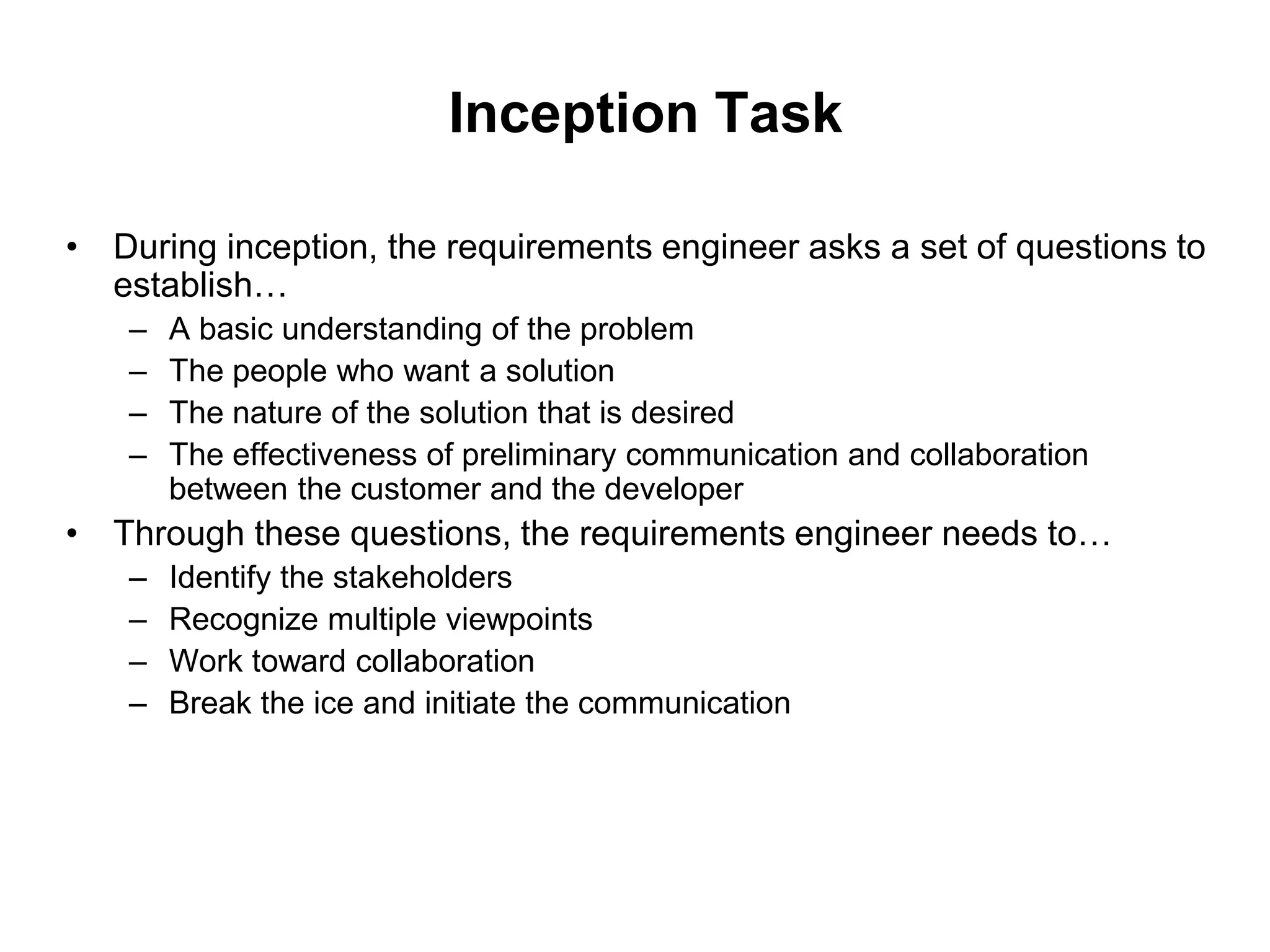 Inception Task
• During inception, the requirements engineer asks a set of questions to
establish…
– A basic understanding of the problem
– The people who want a solution
– The nature of the solution that is desired
– The effectiveness of preliminary communication and collaboration
between the customer and the developer
• Through these questions, the requirements engineer needs to…
– Identify the stakeholders
– Recognize multiple viewpoints
– Work toward collaboration
– Break the ice and initiate the communication
 