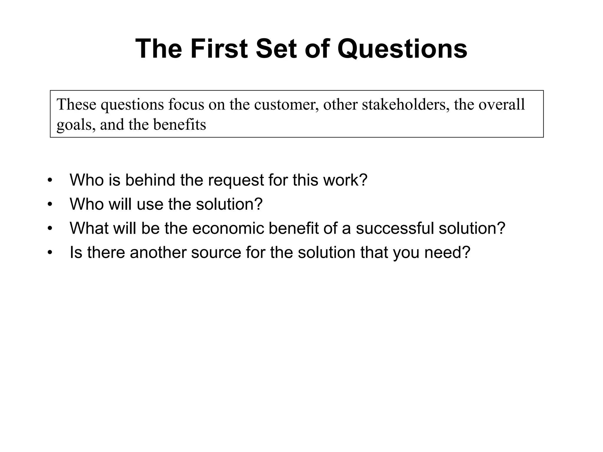 The First Set of Questions
• Who is behind the request for this work?
• Who will use the solution?
• What will be the economic benefit of a successful solution?
• Is there another source for the solution that you need?
These questions focus on the customer, other stakeholders, the overall
goals, and the benefits
 