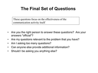 The Final Set of Questions
• Are you the right person to answer these questions? Are your
answers "official"?
• Are my questions relevant to the problem that you have?
• Am I asking too many questions?
• Can anyone else provide additional information?
• Should I be asking you anything else?
These questions focus on the effectiveness of the
communication activity itself
 