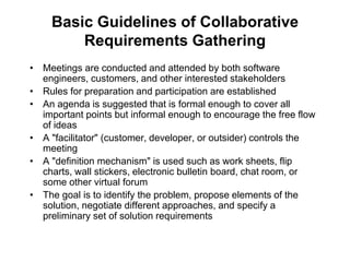 Basic Guidelines of Collaborative
Requirements Gathering
• Meetings are conducted and attended by both software
engineers, customers, and other interested stakeholders
• Rules for preparation and participation are established
• An agenda is suggested that is formal enough to cover all
important points but informal enough to encourage the free flow
of ideas
• A "facilitator" (customer, developer, or outsider) controls the
meeting
• A "definition mechanism" is used such as work sheets, flip
charts, wall stickers, electronic bulletin board, chat room, or
some other virtual forum
• The goal is to identify the problem, propose elements of the
solution, negotiate different approaches, and specify a
preliminary set of solution requirements
 