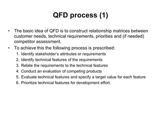 QFD process (1)
• The basic idea of QFD is to construct relationship matrices between
customer needs, technical requirements, priorities and (if needed)
competitor assessment.
• To achieve this the following process is prescribed:
1. Identify stakeholder’s attributes or requirements
2. Identify technical features of the requirements
3. Relate the requirements to the technical features
4. Conduct an evaluation of competing products
5. Evaluate technical features and specify a target value for each feature
6. Prioritize technical features for development effort.
 