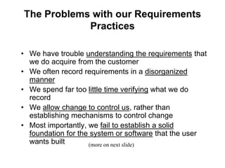 The Problems with our Requirements
Practices
• We have trouble understanding the requirements that
we do acquire from the customer
• We often record requirements in a disorganized
manner
• We spend far too little time verifying what we do
record
• We allow change to control us, rather than
establishing mechanisms to control change
• Most importantly, we fail to establish a solid
foundation for the system or software that the user
wants built (more on next slide)
 
