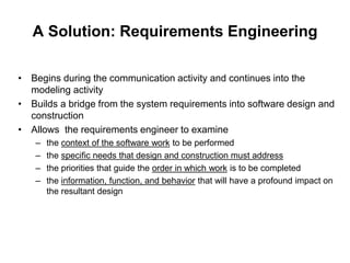 A Solution: Requirements Engineering
• Begins during the communication activity and continues into the
modeling activity
• Builds a bridge from the system requirements into software design and
construction
• Allows the requirements engineer to examine
– the context of the software work to be performed
– the specific needs that design and construction must address
– the priorities that guide the order in which work is to be completed
– the information, function, and behavior that will have a profound impact on
the resultant design
 