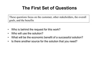 The First Set of Questions
• Who is behind the request for this work?
• Who will use the solution?
• What will be the economic benefit of a successful solution?
• Is there another source for the solution that you need?
These questions focus on the customer, other stakeholders, the overall
goals, and the benefits
 