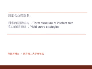 固定收益课题 5 ： 利率的期限结构  / Term structure of interest rate 收益曲线策略  / Yield curve strategies 陈国辉博士 ／ 南洋理工大学商学院 