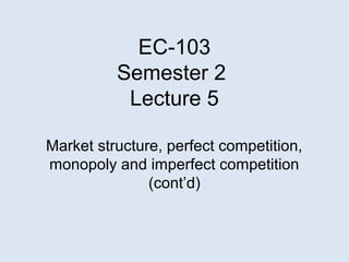 EC-103
Semester 2
Lecture 5
Market structure, perfect competition,
monopoly and imperfect competition
(cont’d)
 