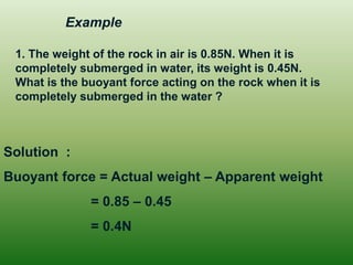 1. The weight of the rock in air is 0.85N. When it is completely submerged in water, its weight is 0.45N. What is the buoyant force acting on the rock when it is completely submerged in the water ? 
Solution : 
Buoyant force = Actual weight – Apparent weight 
= 0.85 – 0.45 
= 0.4N 
Example  