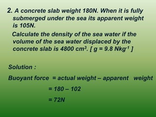 2. A concrete slab weight 180N. When it is fully submerged under the sea its apparent weight is 105N. 
Calculate the density of the sea water if the volume of the sea water displaced by the concrete slab is 4800 cm3. [ g = 9.8 Nkg-1 ] 
Solution : 
Buoyant force = actual weight – apparent weight 
= 180 – 102 
= 72N 
 