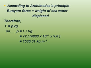 According to Archimedes’s principle 
Buoyant force = weight of sea water 
displaced 
Therefore, 
F = pVg 
so…. p = F / Vg 
= 72 / (4800 x 10-6 x 9.8 ) 
= 1530.61 kg m-3  