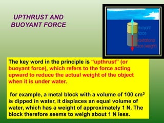 The key word in the principle is “upthrust” (or buoyant force), which refers to the force acting upward to reduce the actual weight of the object when it is under water. 
for example, a metal block with a volume of 100 cm3 is dipped in water, it displaces an equal volume of water, which has a weight of approximately 1 N. The block therefore seems to weigh about 1 N less. 
UPTHRUST AND BUOYANT FORCE  