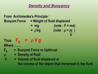 Density and Buoyancy 
From Archimedes’s Principle : 
Buoyant Force = Weight of fluid displaced 
= mg (note : F = ma) 
= Vg (note :  = m ) 
V 
Thus FB =  V g 
Where …… 
FB = Buoyant Force or Upthrust 
 = Density of fluid 
V = Volume of fluid displaced or 
the volume of the object that immersed in the fluid. 
 