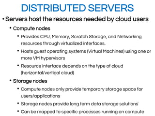DISTRIBUTED SERVERS
•Servers host the resources needed by cloud users
• Compute nodes
• Provides CPU, Memory, Scratch Storage, and Networking
resources through virtualized interfaces.
• Hosts guest operating systems (Virtual Machines) using one or
more VM hypervisors
• Resource interface depends on the type of cloud
(horizontal/vertical cloud)
• Storage nodes
• Compute nodes only provide temporary storage space for
users/applications
• Storage nodes provide long term data storage solutions
• Can be mapped to specific processes running on compute
11
 