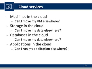 Cloud services
• Machines in the cloud
– Can I move my VM elsewhere?
• Storage in the cloud
– Can I move my data elsewhere?
• Databases in the cloud
– Can I move my data elsewhere?
• Applications in the cloud
– Can I run my application elsewhere?
15
 