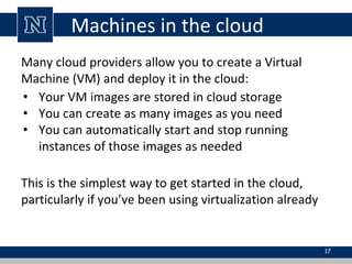 Machines in the cloud
Many cloud providers allow you to create a Virtual
Machine (VM) and deploy it in the cloud:
• Your VM images are stored in cloud storage
• You can create as many images as you need
• You can automatically start and stop running
instances of those images as needed
This is the simplest way to get started in the cloud,
particularly if you’ve been using virtualization already
17
 