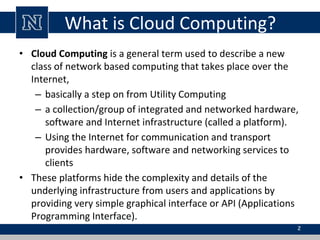 What is Cloud Computing?
• Cloud Computing is a general term used to describe a new
class of network based computing that takes place over the
Internet,
– basically a step on from Utility Computing
– a collection/group of integrated and networked hardware,
software and Internet infrastructure (called a platform).
– Using the Internet for communication and transport
provides hardware, software and networking services to
clients
• These platforms hide the complexity and details of the
underlying infrastructure from users and applications by
providing very simple graphical interface or API (Applications
Programming Interface).
2
 
