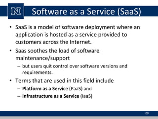 Software as a Service (SaaS)
• SaaS is a model of software deployment where an
application is hosted as a service provided to
customers across the Internet.
• Saas soothes the load of software
maintenance/support
– but users quit control over software versions and
requirements.
• Terms that are used in this field include
– Platform as a Service (PaaS) and
– Infrastructure as a Service (IaaS)
20
 
