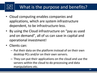 What is the purpose and benefits?
• Cloud computing enables companies and
applications, which are system infrastructure
dependent, to be infrastructure-less.
• By using the Cloud infrastructure on “pay as used
and on demand”, all of us can save in capital and
operational investment!
• Clients can:
– Put their data on the platform instead of on their own
desktop PCs and/or on their own servers.
– They can put their applications on the cloud and use the
servers within the cloud to do processing and data
manipulations etc.
24
 