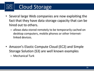Cloud Storage
• Several large Web companies are now exploiting the
fact that they have data storage capacity that can be
hired out to others.
– allows data stored remotely to be temporarily cached on
desktop computers, mobile phones or other Internet-
linked devices.
• Amazon’s Elastic Compute Cloud (EC2) and Simple
Storage Solution (S3) are well known examples
– Mechanical Turk
26
 