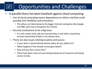 Opportunities and Challenges
• In parallel there has been backlash against cloud computing:
– Use of cloud computing means dependence on others and that could
possibly limit flexibility and innovation:
• The others are likely become the bigger Internet companies like Google
and IBM, who may monopolise the market.
– Security could prove to be a big issue:
• It is still unclear how safe out-sourced data is and when using these
services ownership of data is not always clear.
– There are also issues relating to policy and access:
• If your data is stored abroad whose policy do you adhere to?
• What happens if the remote server goes down?
• How will you then access files?
• There have been cases of users being locked out of accounts and losing
access to data.
28
 