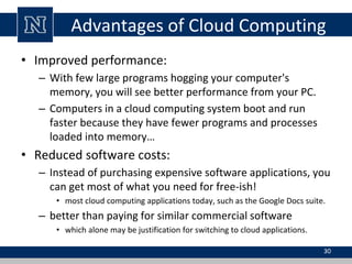 Advantages of Cloud Computing
• Improved performance:
– With few large programs hogging your computer's
memory, you will see better performance from your PC.
– Computers in a cloud computing system boot and run
faster because they have fewer programs and processes
loaded into memory…
• Reduced software costs:
– Instead of purchasing expensive software applications, you
can get most of what you need for free-ish!
• most cloud computing applications today, such as the Google Docs suite.
– better than paying for similar commercial software
• which alone may be justification for switching to cloud applications.
30
 