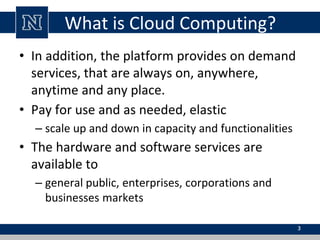 What is Cloud Computing?
• In addition, the platform provides on demand
services, that are always on, anywhere,
anytime and any place.
• Pay for use and as needed, elastic
– scale up and down in capacity and functionalities
• The hardware and software services are
available to
– general public, enterprises, corporations and
businesses markets
3
 