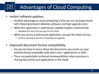 Advantages of Cloud Computing
• Instant software updates:
– Another advantage to cloud computing is that you are no longer faced
with choosing between obsolete software and high upgrade costs.
– When the application is web-based, updates happen automatically
• available the next time you log into the cloud.
– When you access a web-based application, you get the latest version
• without needing to pay for or download an upgrade.
• Improved document format compatibility.
– You do not have to worry about the documents you create on your
machine being compatible with other users' applications or OSes
– There are potentially no format incompatibilities when everyone is
sharing documents and applications in the cloud.
31
 