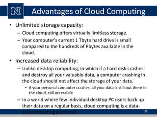 Advantages of Cloud Computing
• Unlimited storage capacity:
– Cloud computing offers virtually limitless storage.
– Your computer's current 1 Tbyte hard drive is small
compared to the hundreds of Pbytes available in the
cloud.
• Increased data reliability:
– Unlike desktop computing, in which if a hard disk crashes
and destroy all your valuable data, a computer crashing in
the cloud should not affect the storage of your data.
• if your personal computer crashes, all your data is still out there in
the cloud, still accessible
– In a world where few individual desktop PC users back up
their data on a regular basis, cloud computing is a data-
safe computing platform! 32
 