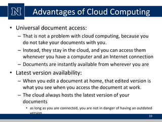 Advantages of Cloud Computing
• Universal document access:
– That is not a problem with cloud computing, because you
do not take your documents with you.
– Instead, they stay in the cloud, and you can access them
whenever you have a computer and an Internet connection
– Documents are instantly available from wherever you are
• Latest version availability:
– When you edit a document at home, that edited version is
what you see when you access the document at work.
– The cloud always hosts the latest version of your
documents
• as long as you are connected, you are not in danger of having an outdated
version
33
 