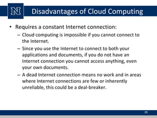 Disadvantages of Cloud Computing
• Requires a constant Internet connection:
– Cloud computing is impossible if you cannot connect to
the Internet.
– Since you use the Internet to connect to both your
applications and documents, if you do not have an
Internet connection you cannot access anything, even
your own documents.
– A dead Internet connection means no work and in areas
where Internet connections are few or inherently
unreliable, this could be a deal-breaker.
35
 