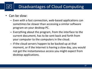 Disadvantages of Cloud Computing
• Can be slow:
– Even with a fast connection, web-based applications can
sometimes be slower than accessing a similar software
program on your desktop PC.
– Everything about the program, from the interface to the
current document, has to be sent back and forth from
your computer to the computers in the cloud.
– If the cloud servers happen to be backed up at that
moment, or if the Internet is having a slow day, you would
not get the instantaneous access you might expect from
desktop applications.
37
 