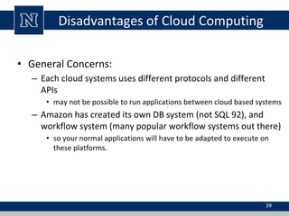 Disadvantages of Cloud Computing
• General Concerns:
– Each cloud systems uses different protocols and different
APIs
• may not be possible to run applications between cloud based systems
– Amazon has created its own DB system (not SQL 92), and
workflow system (many popular workflow systems out there)
• so your normal applications will have to be adapted to execute on
these platforms.
39
 