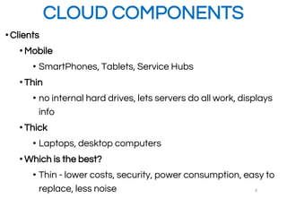 CLOUD COMPONENTS
•Clients
• Mobile
• SmartPhones, Tablets, Service Hubs
• Thin
• no internal hard drives, lets servers do all work, displays
info
• Thick
• Laptops, desktop computers
• Which is the best?
• Thin - lower costs, security, power consumption, easy to
replace, less noise 9
 