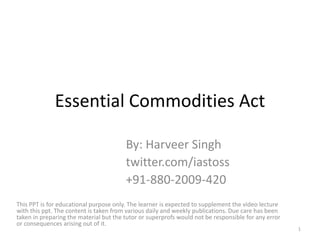 Essential Commodities Act
By: Harveer Singh
twitter.com/iastoss
+91-880-2009-420
This PPT is for educational purpose only. The learner is expected to supplement the video lecture
with this ppt. The content is taken from various daily and weekly publications. Due care has been
taken in preparing the material but the tutor or superprofs would not be responsible for any error
or consequences arising out of it.
1
 