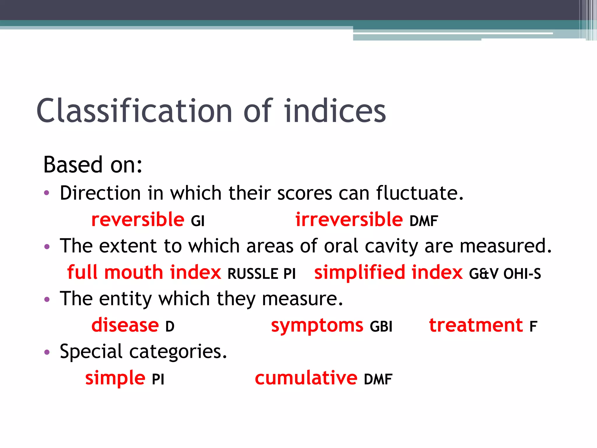 Classification of indices
Based on:
• Direction in which their scores can fluctuate.
reversible GI irreversible DMF
• The extent to which areas of oral cavity are measured.
full mouth index RUSSLE PI simplified index G&V OHI-S
• The entity which they measure.
disease D symptoms GBI treatment F
• Special categories.
simple PI cumulative DMF
 