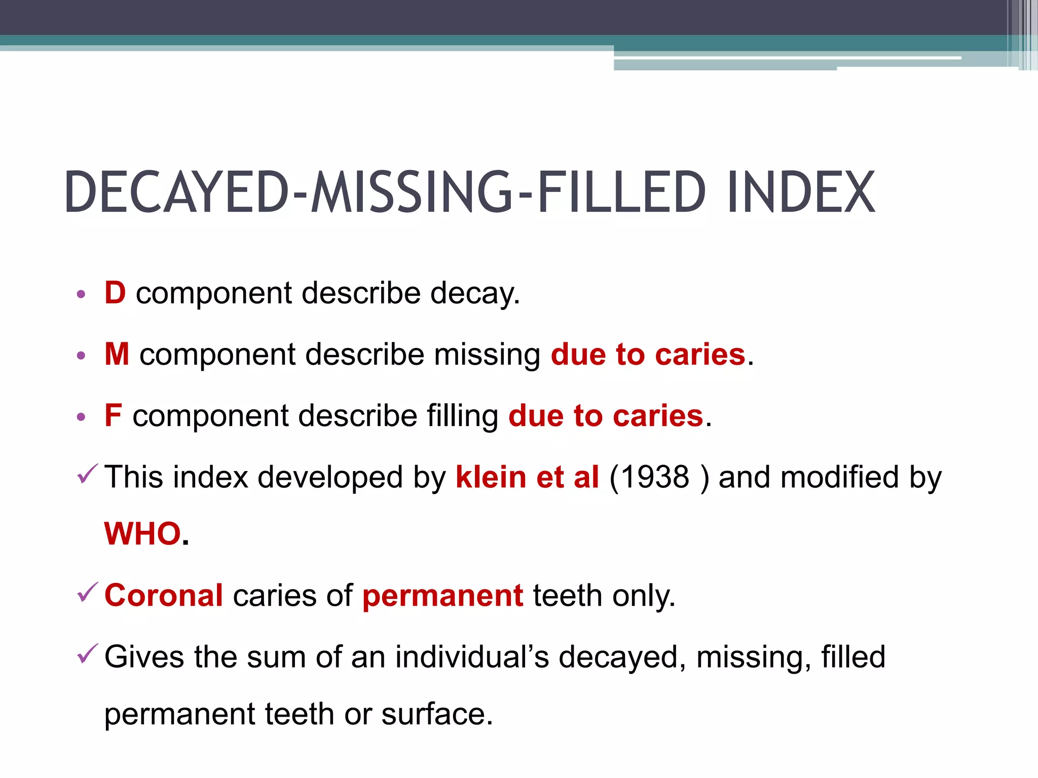 DECAYED-MISSING-FILLED INDEX
• D component describe decay.
• M component describe missing due to caries.
• F component describe filling due to caries.
This index developed by klein et al (1938 ) and modified by
WHO.
Coronal caries of permanent teeth only.
Gives the sum of an individual’s decayed, missing, filled
permanent teeth or surface.
 