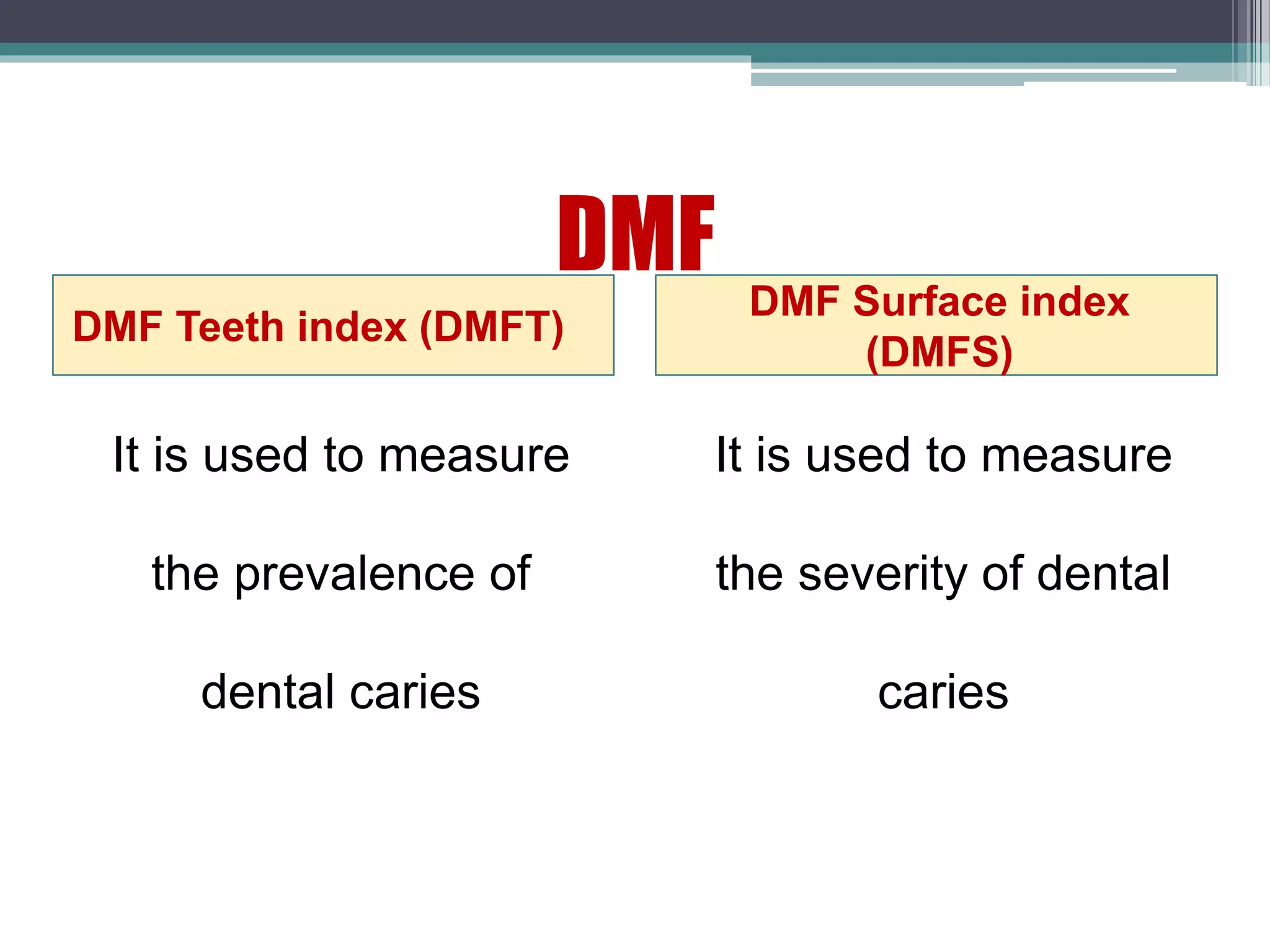 DMF
DMF Teeth index (DMFT)
DMF Surface index
(DMFS)
It is used to measure
the prevalence of
dental caries
It is used to measure
the severity of dental
caries
 