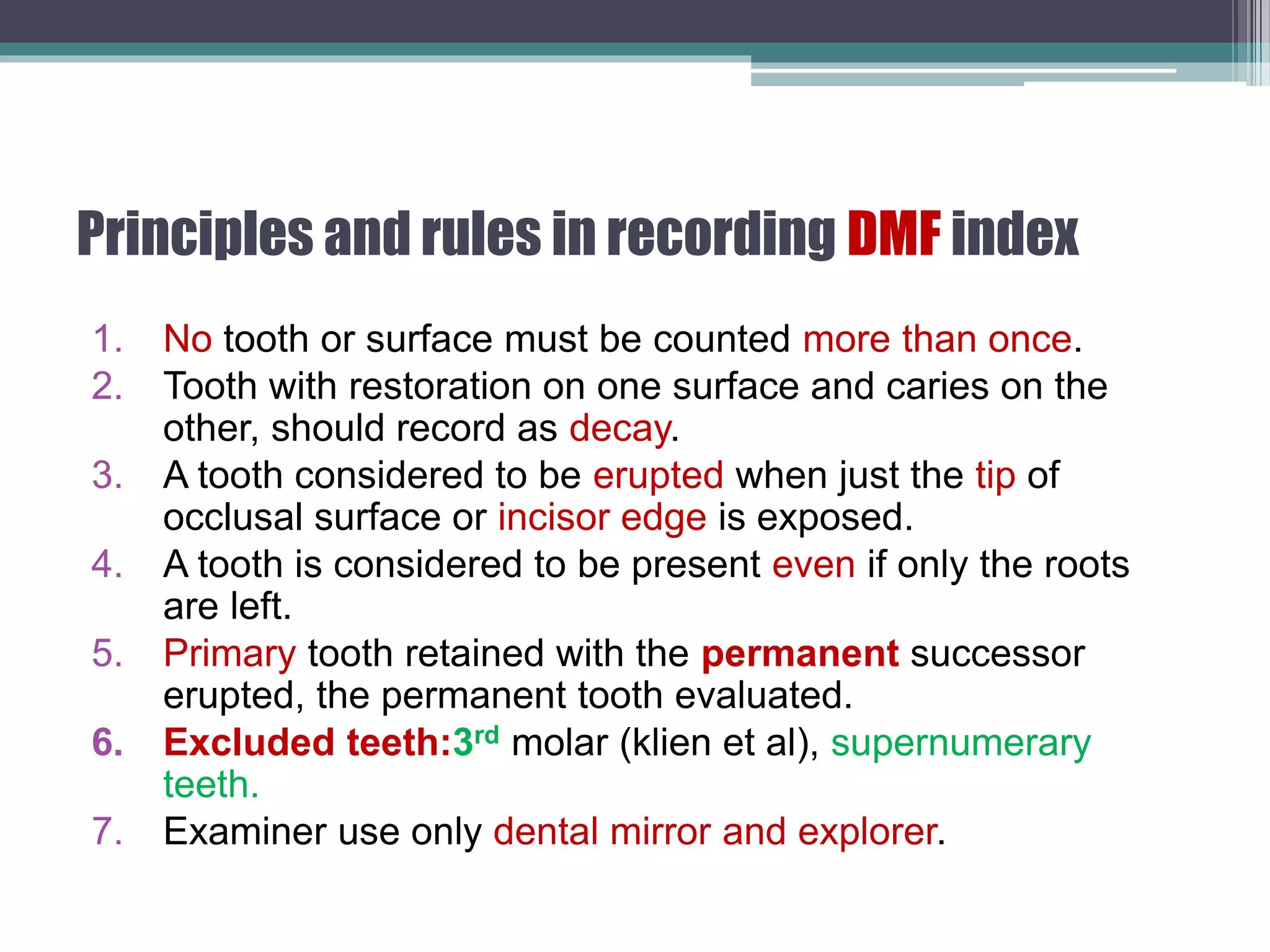 Principles and rules in recording DMF index
1. No tooth or surface must be counted more than once.
2. Tooth with restoration on one surface and caries on the
other, should record as decay.
3. A tooth considered to be erupted when just the tip of
occlusal surface or incisor edge is exposed.
4. A tooth is considered to be present even if only the roots
are left.
5. Primary tooth retained with the permanent successor
erupted, the permanent tooth evaluated.
6. Excluded teeth:3rd molar (klien et al), supernumerary
teeth.
7. Examiner use only dental mirror and explorer.
 