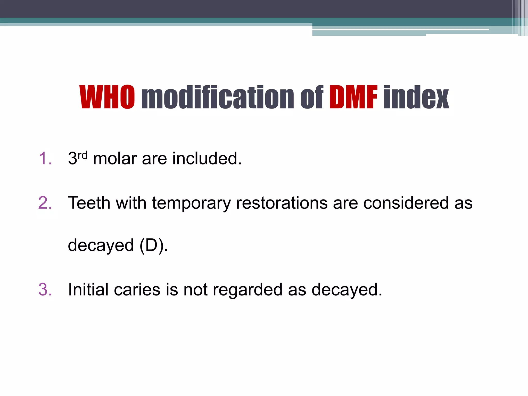 WHO modification of DMF index
1. 3rd molar are included.
2. Teeth with temporary restorations are considered as
decayed (D).
3. Initial caries is not regarded as decayed.
 