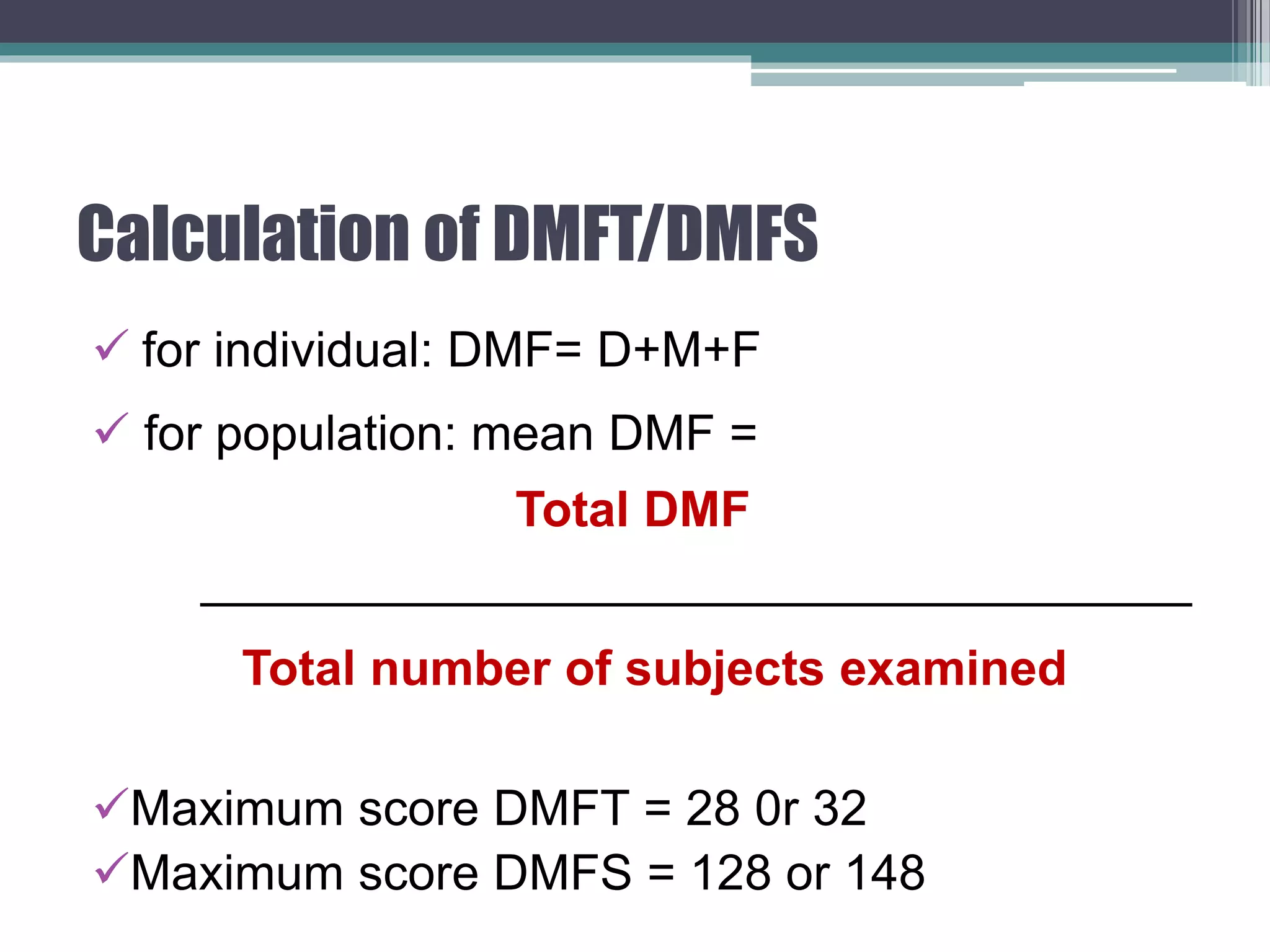 Calculation of DMFT/DMFS
 for individual: DMF= D+M+F
 for population: mean DMF =
Total DMF
____________________________________
Total number of subjects examined
Maximum score DMFT = 28 0r 32
Maximum score DMFS = 128 or 148
 