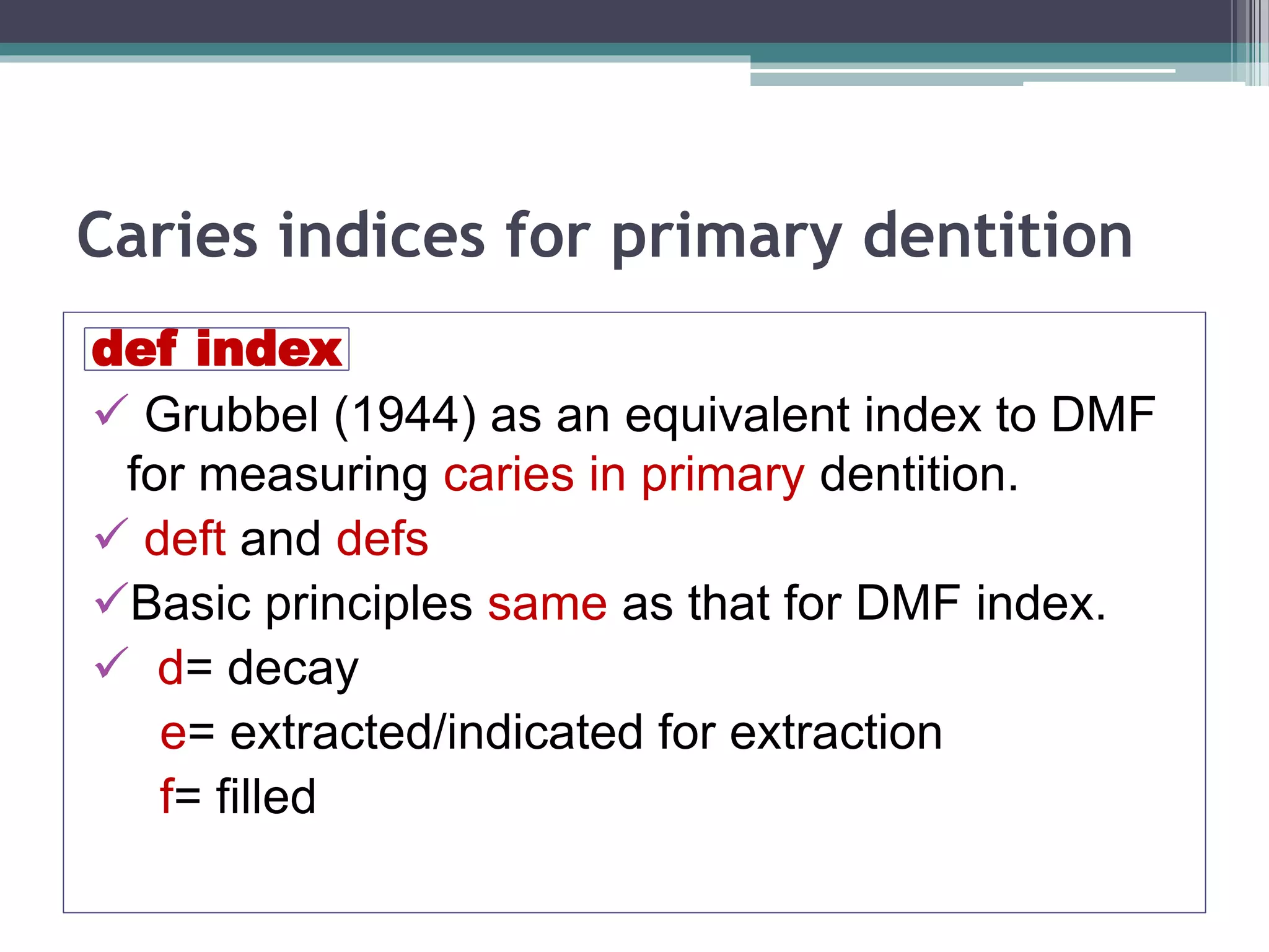 Caries indices for primary dentition
def index
 Grubbel (1944) as an equivalent index to DMF
for measuring caries in primary dentition.
 deft and defs
Basic principles same as that for DMF index.
 d= decay
e= extracted/indicated for extraction
f= filled
 