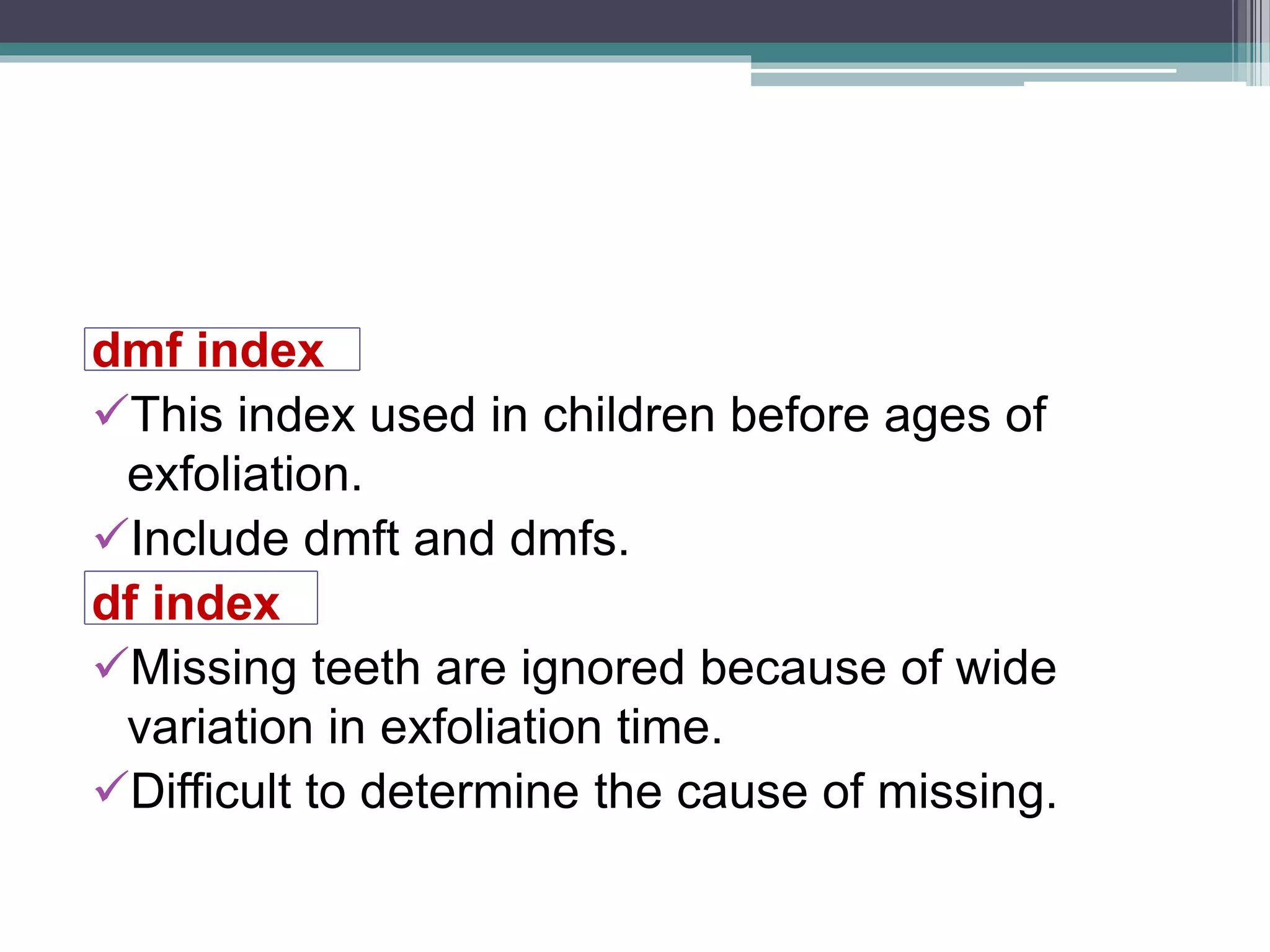 dmf index
This index used in children before ages of
exfoliation.
Include dmft and dmfs.
df index
Missing teeth are ignored because of wide
variation in exfoliation time.
Difficult to determine the cause of missing.
 