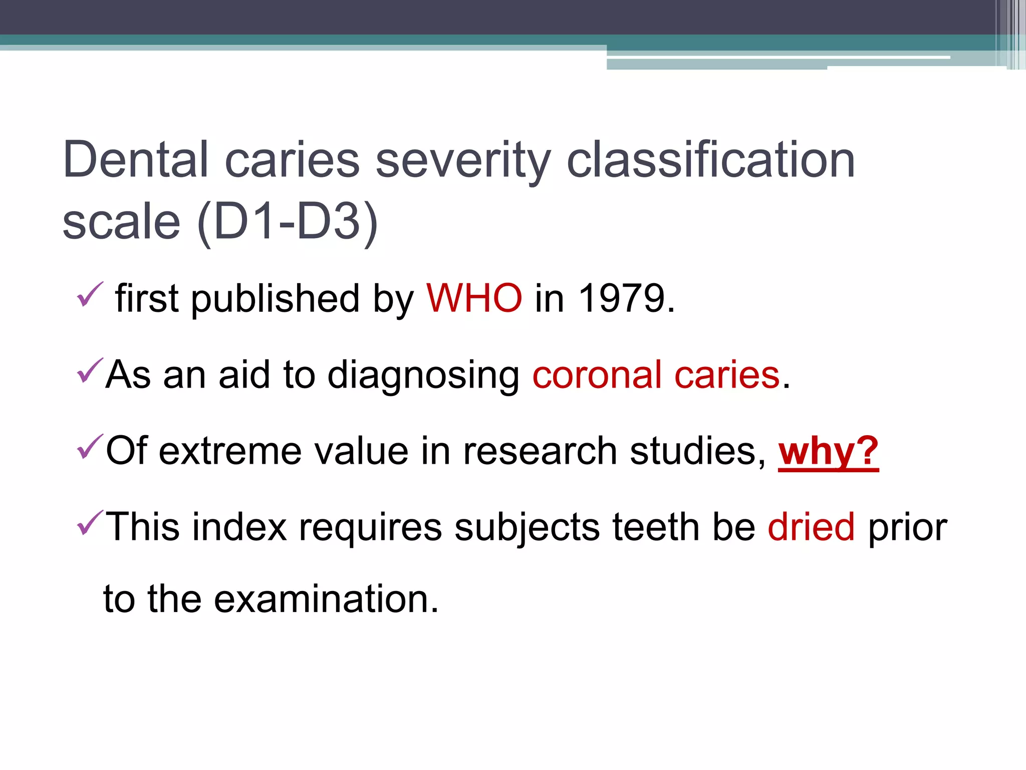 Dental caries severity classification
scale (D1-D3)
 first published by WHO in 1979.
As an aid to diagnosing coronal caries.
Of extreme value in research studies, why?
This index requires subjects teeth be dried prior
to the examination.
 