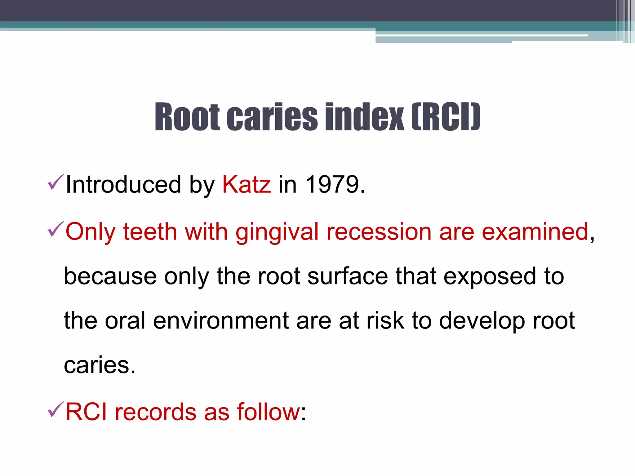 Root caries index (RCI)
Introduced by Katz in 1979.
Only teeth with gingival recession are examined,
because only the root surface that exposed to
the oral environment are at risk to develop root
caries.
RCI records as follow:
 