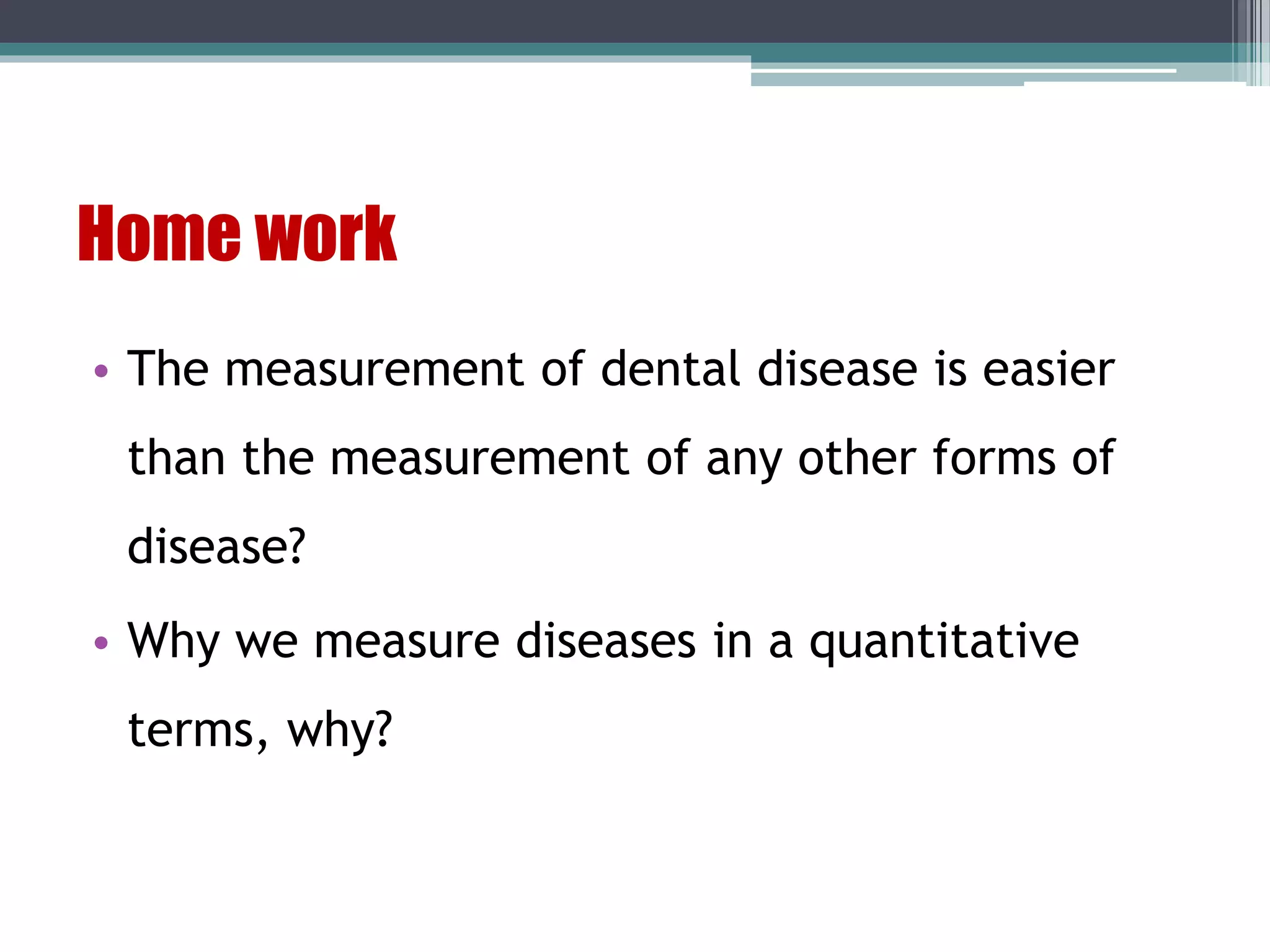 Home work
• The measurement of dental disease is easier
than the measurement of any other forms of
disease?
• Why we measure diseases in a quantitative
terms, why?
 